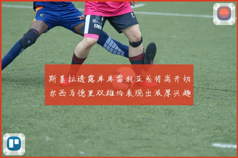 斯基拉透露库库雷利亚或将离开切尔西马德里双雄均表现出浓厚兴趣