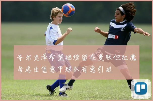 齐尔克泽希望继续留在曼联但红魔考虑出售意甲球队有意引进