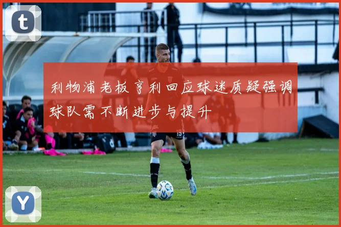 利物浦老板亨利回应球迷质疑强调球队需不断进步与提升