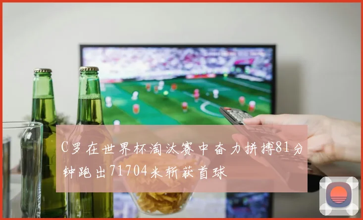 C罗在世界杯淘汰赛中奋力拼搏81分钟跑出71704米斩获首球