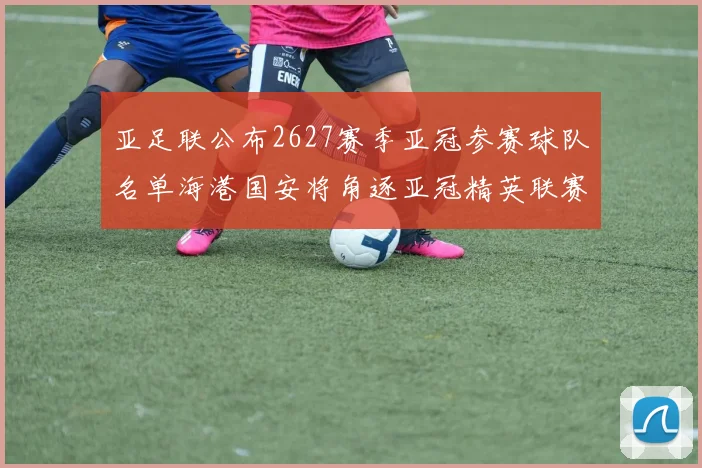亚足联公布2627赛季亚冠参赛球队名单海港国安将角逐亚冠精英联赛