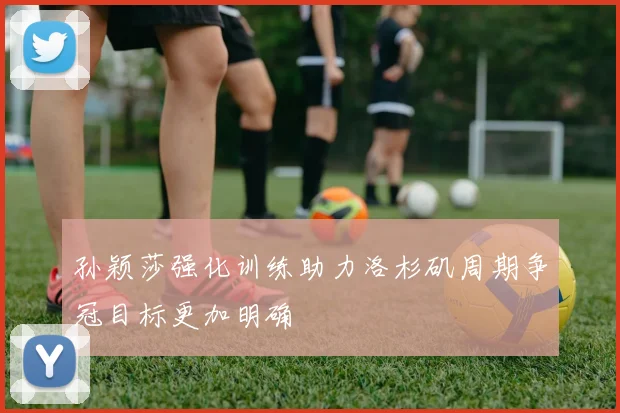 孙颖莎强化训练助力洛杉矶周期争冠目标更加明确