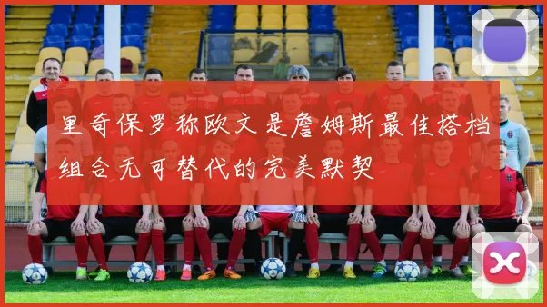里奇保罗称欧文是詹姆斯最佳搭档组合无可替代的完美默契