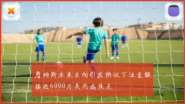 詹姆斯未来去向引发热议下注金额接近6000万美元成焦点