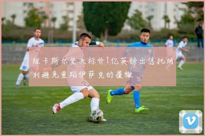纽卡斯尔坚决标价1亿英镑出售托纳利避免重蹈伊萨克的覆辙