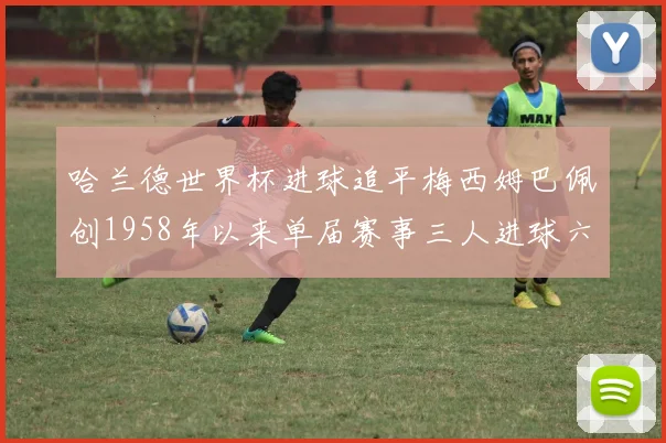 哈兰德世界杯进球追平梅西姆巴佩创1958年以来单届赛事三人进球六次新纪录