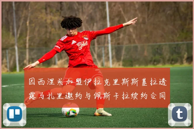 因西涅或加盟伊拉克里斯斯基拉透露马扎里邀约与佩斯卡拉续约合同