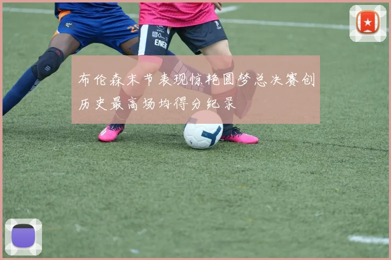布伦森末节表现惊艳圆梦总决赛创历史最高场均得分纪录