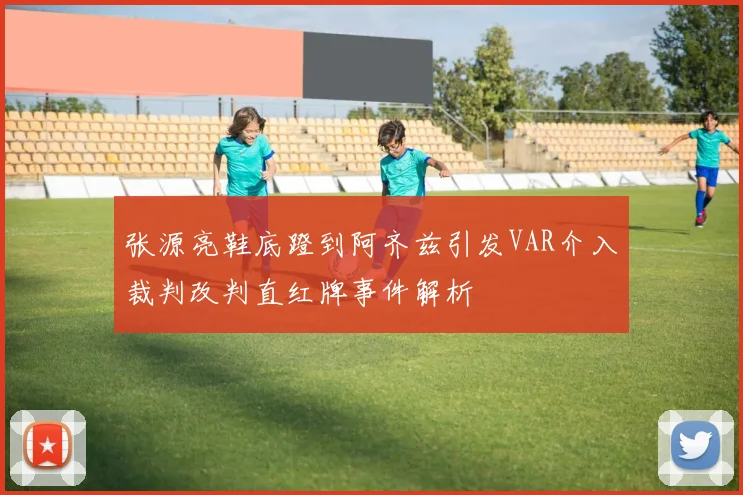张源亮鞋底蹬到阿齐兹引发VAR介入裁判改判直红牌事件解析