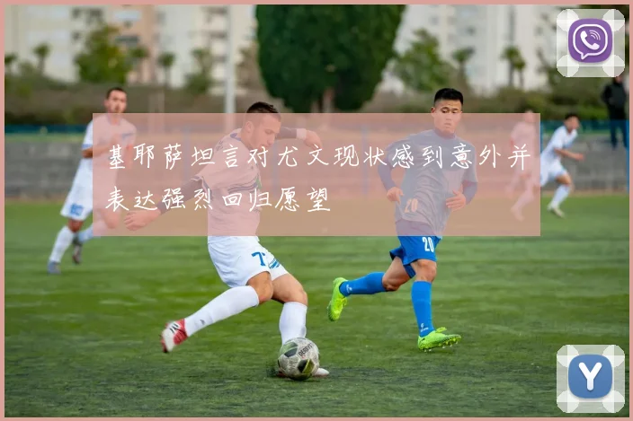 基耶萨坦言对尤文现状感到意外并表达强烈回归愿望