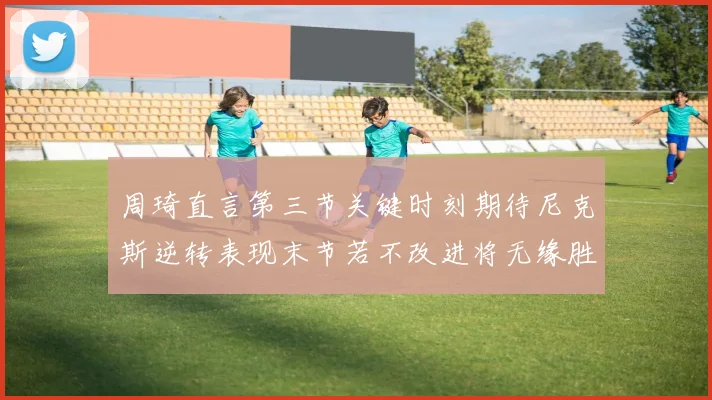 周琦直言第三节关键时刻期待尼克斯逆转表现末节若不改进将无缘胜利