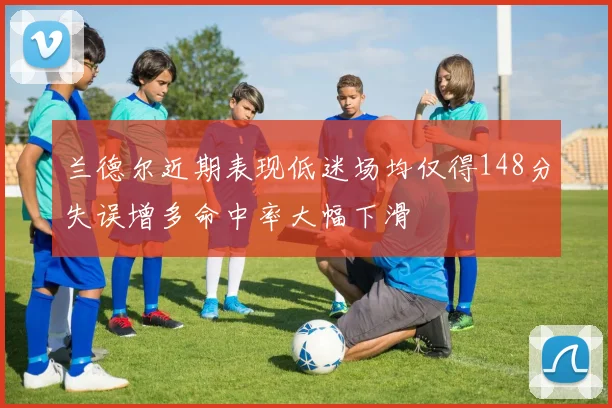 兰德尔近期表现低迷场均仅得148分失误增多命中率大幅下滑