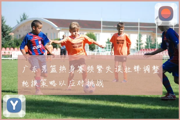 广东男篮热身赛频繁失误杜锋调整轮换策略以应对挑战