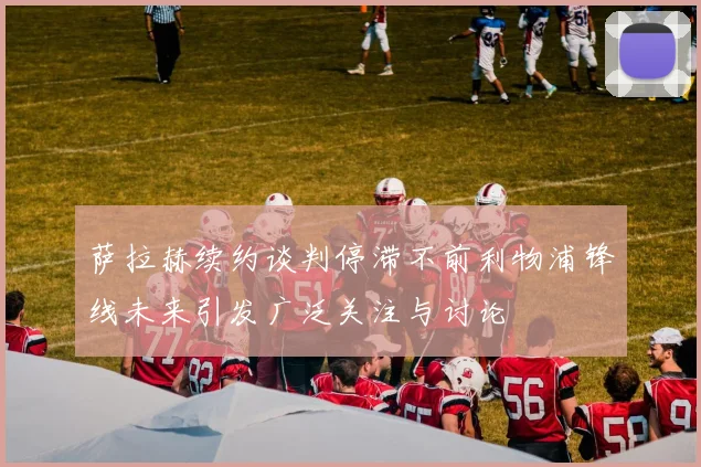 萨拉赫续约谈判停滞不前利物浦锋线未来引发广泛关注与讨论
