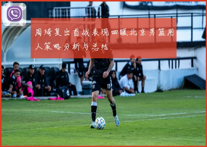 周琦复出首战表现回暖北京男篮用人策略分析与总结